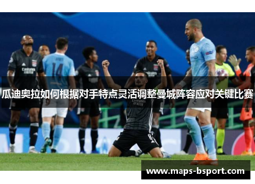 瓜迪奥拉如何根据对手特点灵活调整曼城阵容应对关键比赛