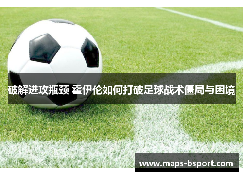破解进攻瓶颈 霍伊伦如何打破足球战术僵局与困境