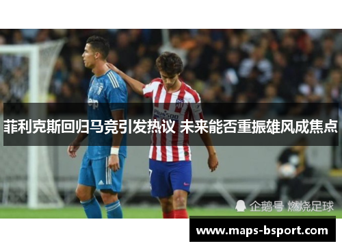 菲利克斯回归马竞引发热议 未来能否重振雄风成焦点