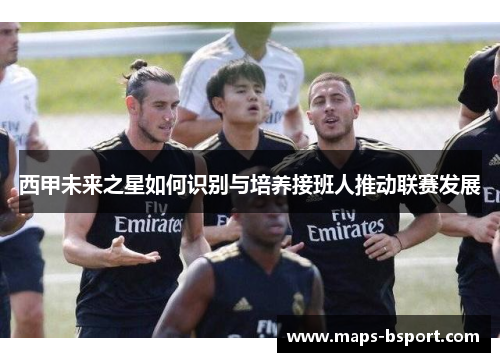 西甲未来之星如何识别与培养接班人推动联赛发展 西甲未来之星如何识别与培养接班人推动联赛发展
