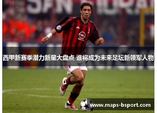 西甲新赛季潜力新星大盘点 谁将成为未来足坛新领军人物 西甲新赛季潜力新星大盘点 谁将成为未来足坛新领军人物