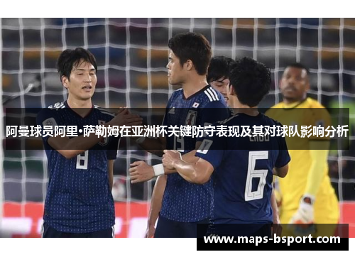 阿曼球员阿里·萨勒姆在亚洲杯关键防守表现及其对球队影响分析 阿曼球员阿里·萨勒姆在亚洲杯关键防守表现及其对球队影响分析