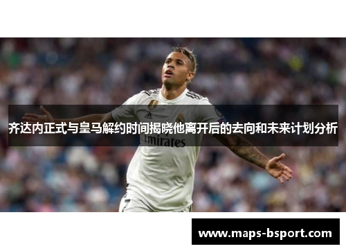 齐达内正式与皇马解约时间揭晓他离开后的去向和未来计划分析 齐达内正式与皇马解约时间揭晓他离开后的去向和未来计划分析