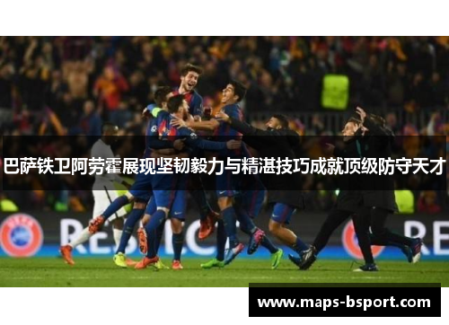 巴萨铁卫阿劳霍展现坚韧毅力与精湛技巧成就顶级防守天才